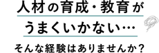 人材の育成・教育がうまくいかない…そんな経験はありませんか？