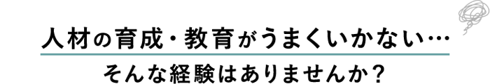 人材の育成・教育がうまくいかない…そんな経験はありませんか？